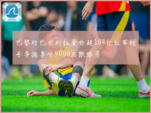 巴黎对巴尔科拉要价超164亿红军枪手争抢身价9000万欧球员