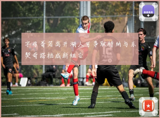 字母哥若离开湖人可争取特纳与东契奇搭档成新组合