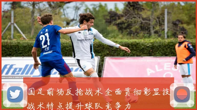 国足前场反抢战术全面贯彻彰显技战术特点提升球队竞争力