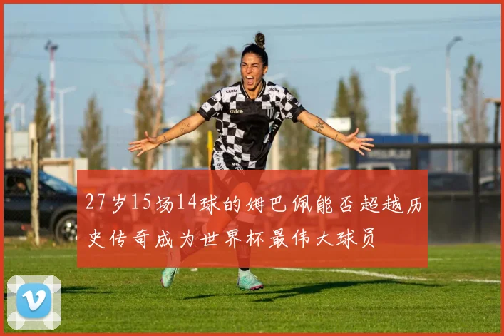 27岁15场14球的姆巴佩能否超越历史传奇成为世界杯最伟大球员
