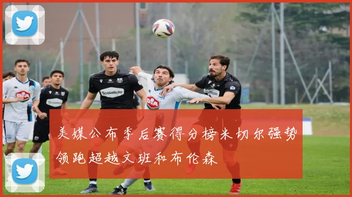 美媒公布季后赛得分榜米切尔强势领跑超越文班和布伦森