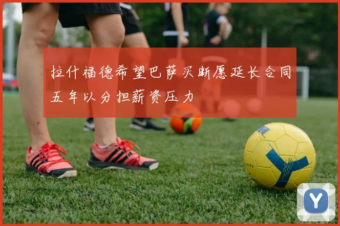 拉什福德希望巴萨买断愿延长合同五年以分担薪资压力