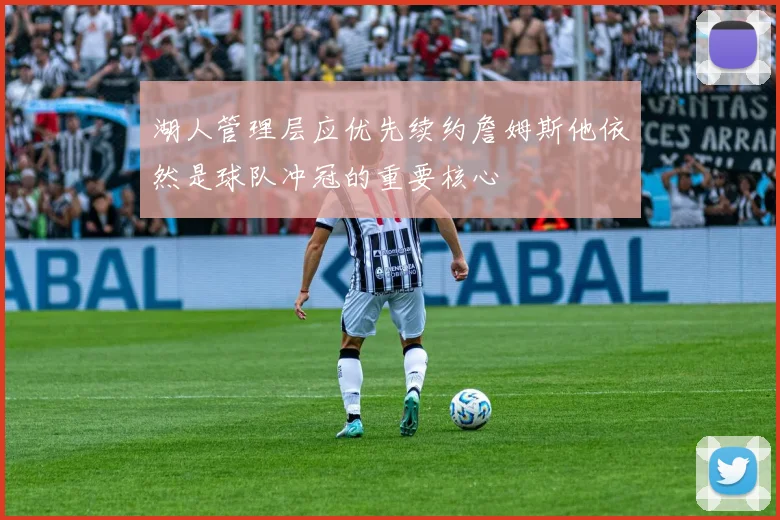 湖人管理层应优先续约詹姆斯他依然是球队冲冠的重要核心