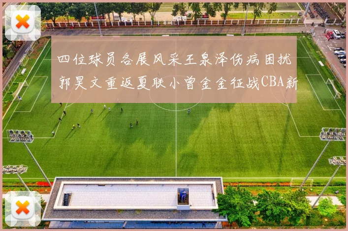 四位球员各展风采王泉泽伤病困扰郭昊文重返夏联小曾金金征战CBA新赛季