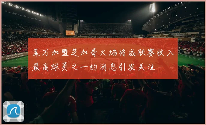 莱万加盟芝加哥火焰将成联赛收入最高球员之一的消息引发关注