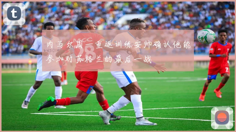 内马尔周一重返训练安帅确认他能参加对苏格兰的最后一战