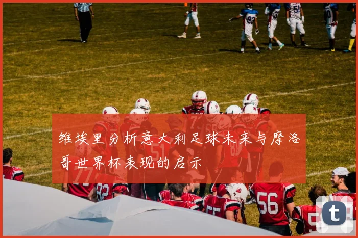 维埃里分析意大利足球未来与摩洛哥世界杯表现的启示