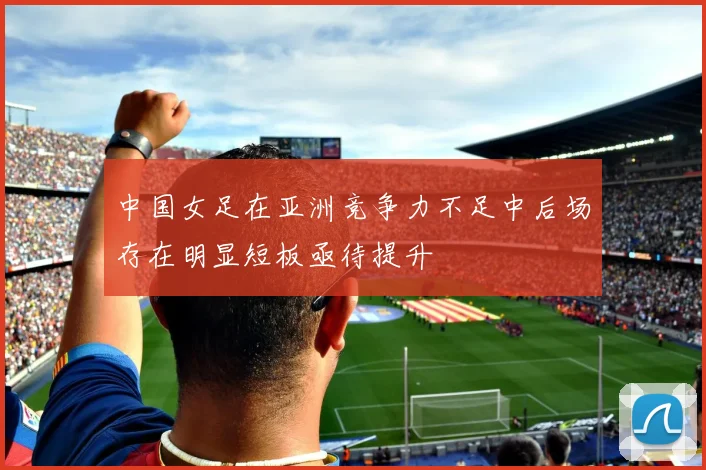 中国女足在亚洲竞争力不足中后场存在明显短板亟待提升