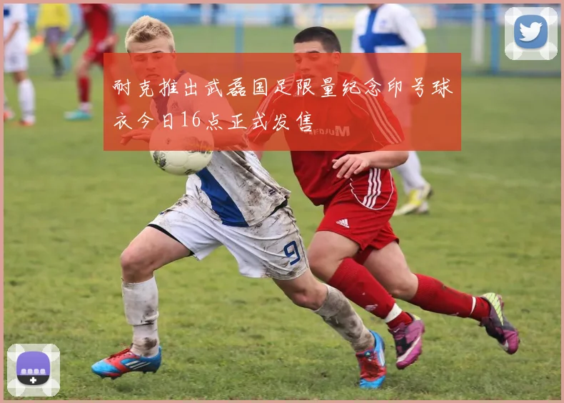 耐克推出武磊国足限量纪念印号球衣今日16点正式发售