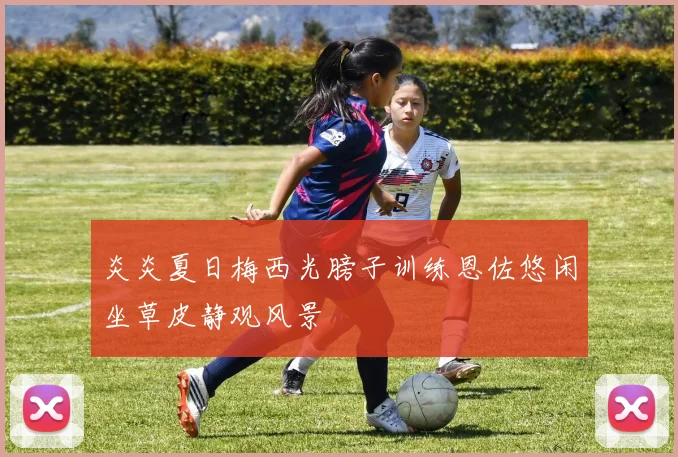 炎炎夏日梅西光膀子训练恩佐悠闲坐草皮静观风景