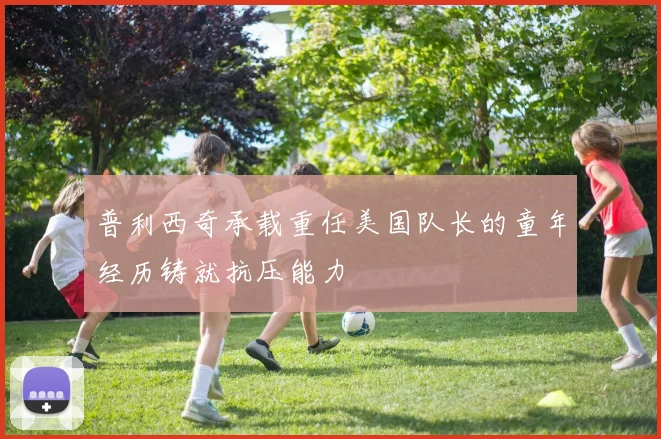 普利西奇承载重任美国队长的童年经历铸就抗压能力