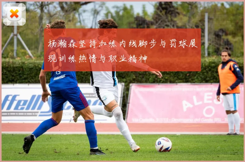杨瀚森坚持加练内线脚步与罚球展现训练热情与职业精神