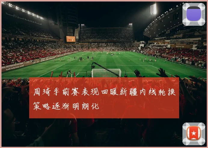 周琦季前赛表现回暖新疆内线轮换策略逐渐明朗化