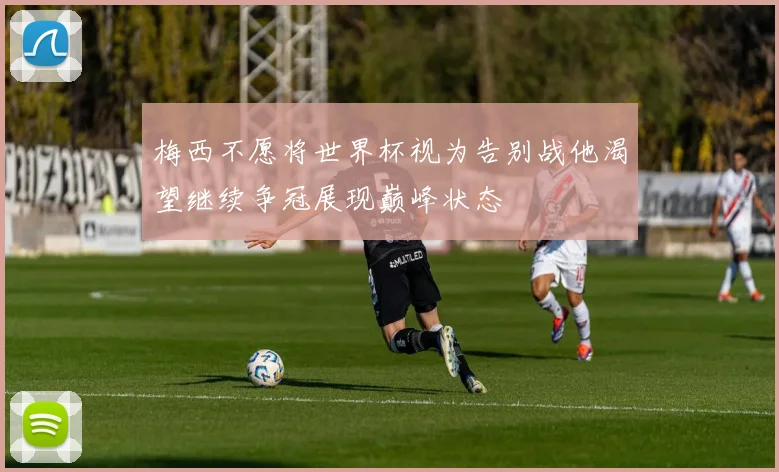 梅西不愿将世界杯视为告别战他渴望继续争冠展现巅峰状态