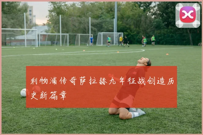 利物浦传奇萨拉赫九年征战创造历史新篇章