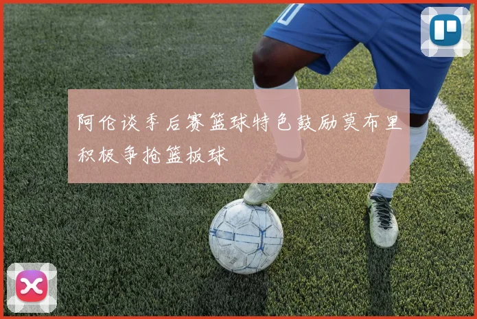 阿伦谈季后赛篮球特色鼓励莫布里积极争抢篮板球