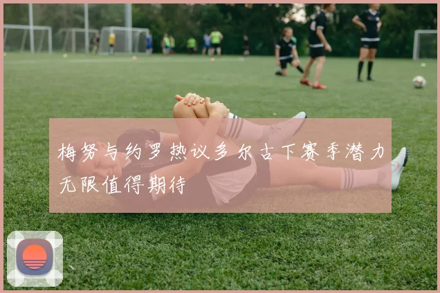 梅努与约罗热议多尔古下赛季潜力无限值得期待