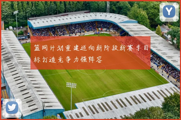 篮网计划重建迈向新阶段新赛季目标打造竞争力强阵容