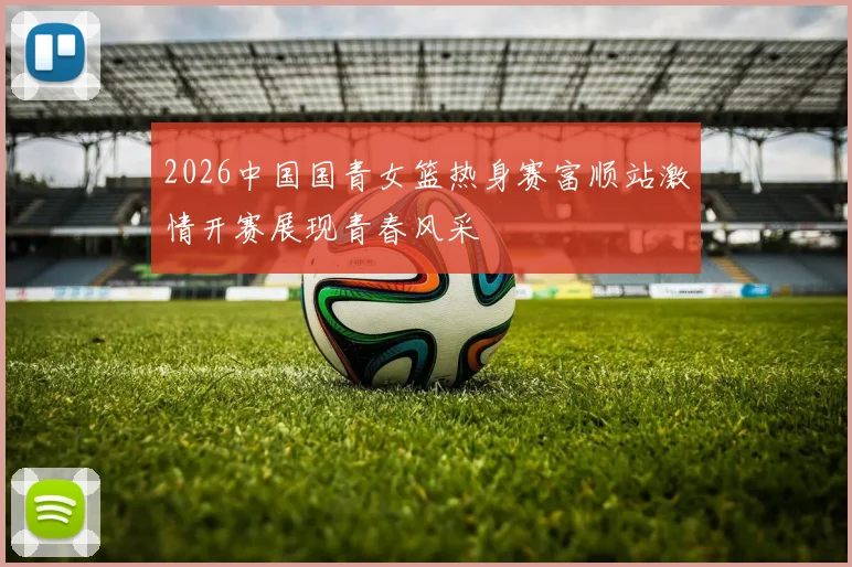 2026中国国青女篮热身赛富顺站激情开赛展现青春风采