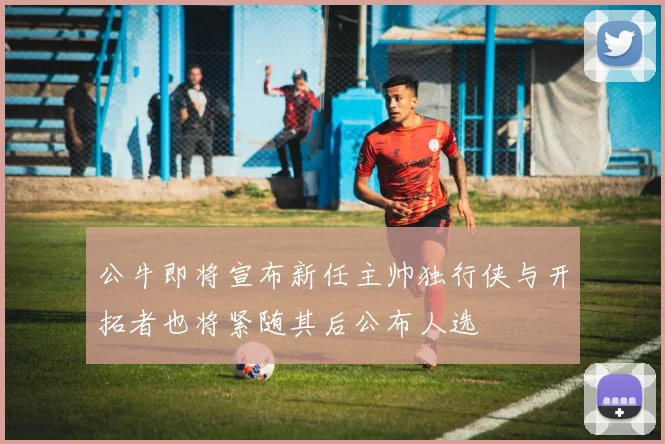 公牛即将宣布新任主帅独行侠与开拓者也将紧随其后公布人选