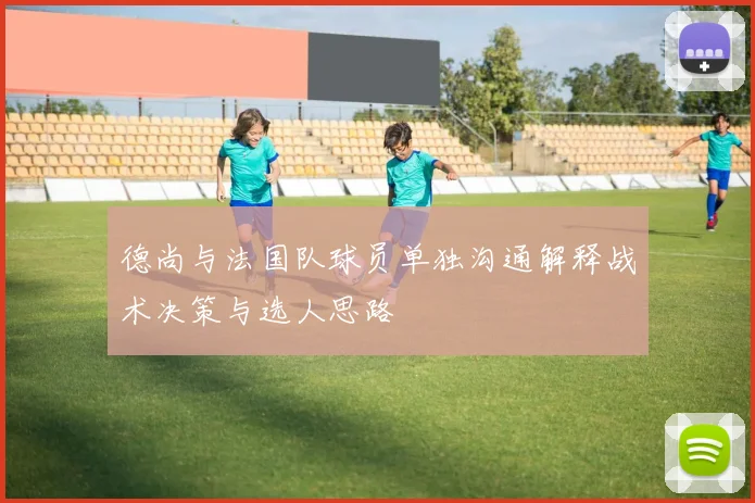 德尚与法国队球员单独沟通解释战术决策与选人思路