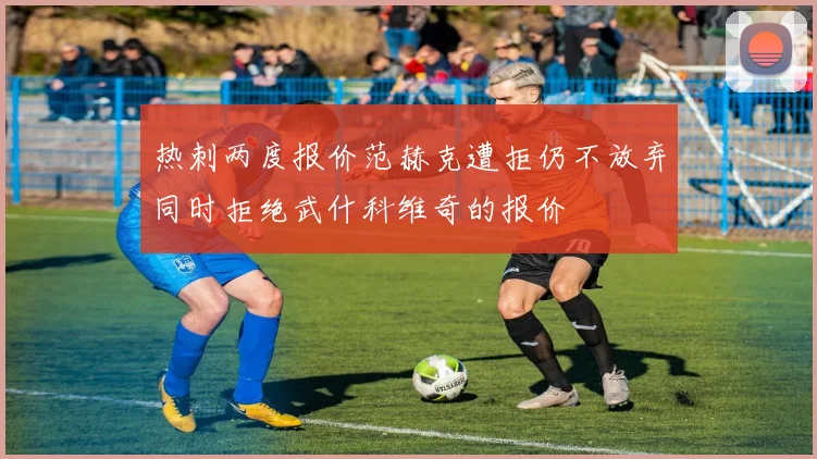 热刺两度报价范赫克遭拒仍不放弃同时拒绝武什科维奇的报价