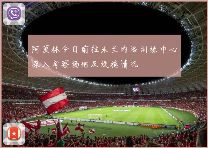 阿莫林今日前往米兰内洛训练中心深入考察场地及设施情况