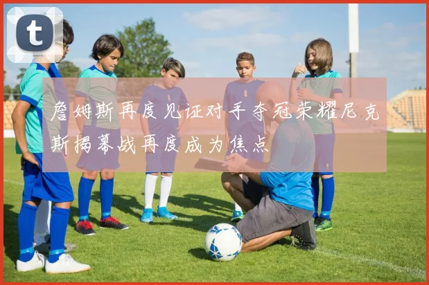 詹姆斯再度见证对手夺冠荣耀尼克斯揭幕战再度成为焦点