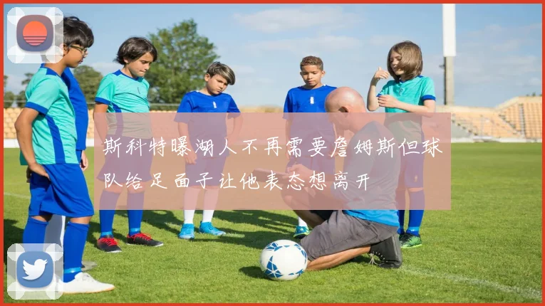 斯科特曝湖人不再需要詹姆斯但球队给足面子让他表态想离开