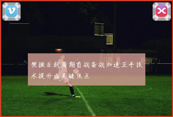 樊振东新周期首战备战加速正手技术提升成关键焦点