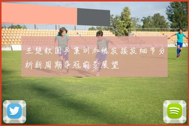 王楚钦国乒集训加练发接发细节分析新周期争冠前景展望